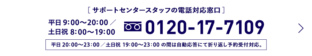 [サポートセンタースタッフの電話対応窓口] 平日9:00から20:00 土日祝8:00から19:00 0120-17-7109 平日20：00から23：00／土日祝19：00から23：00の間は自動応答にて折り返し予約受付対応。