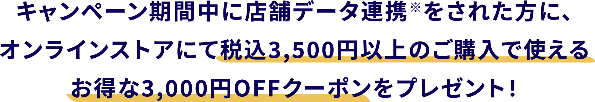 キャンペーン期間中に店舗データ連携※をされた方に、オンラインストアにて税込3,500円以上のご購入で使えるお得な3,000円OFFクーポンをプレゼント！