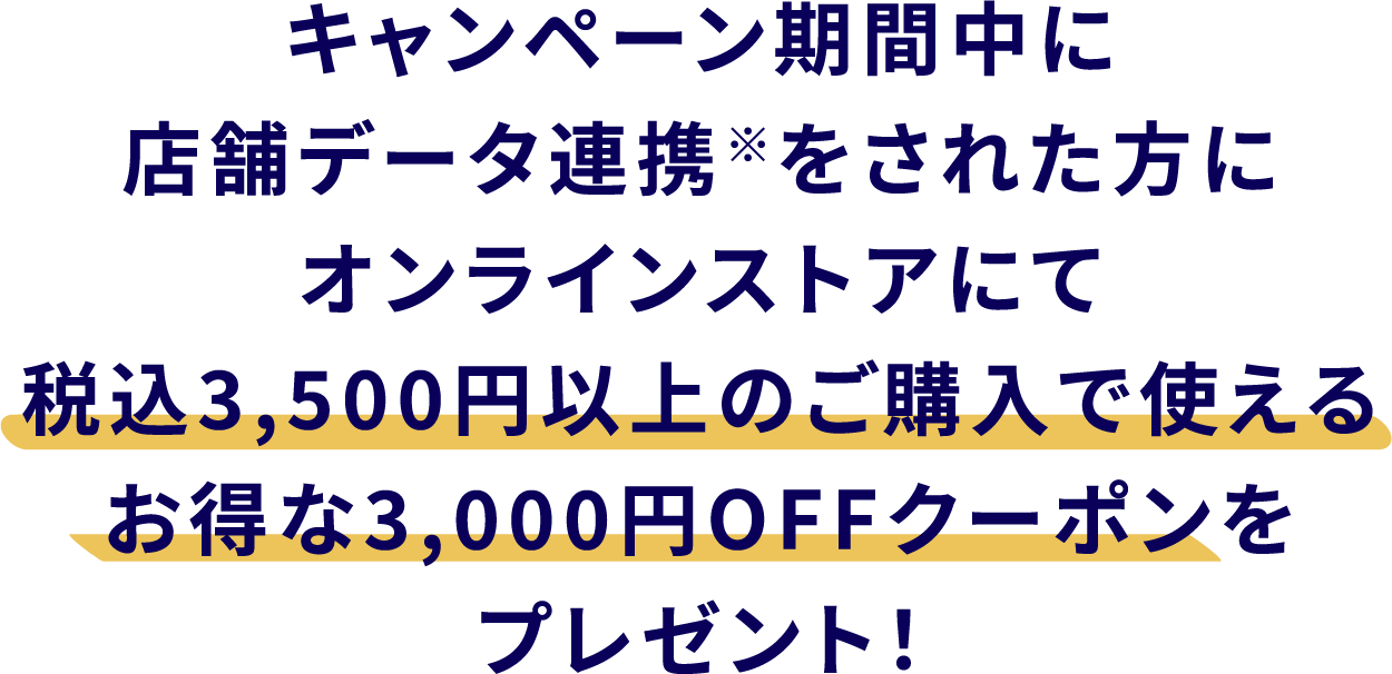 キャンペーン期間中に店舗データ連携※をされた方に、オンラインストアにて税込3,500円以上のご購入で使えるお得な3,000円OFFクーポンをプレゼント！