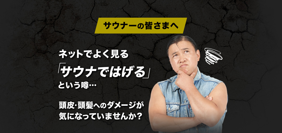サウナーの皆さまへ ネットでよく見る「サウナではげる」という噂… 頭皮・頭髪へのダメージが気になっていませんか?