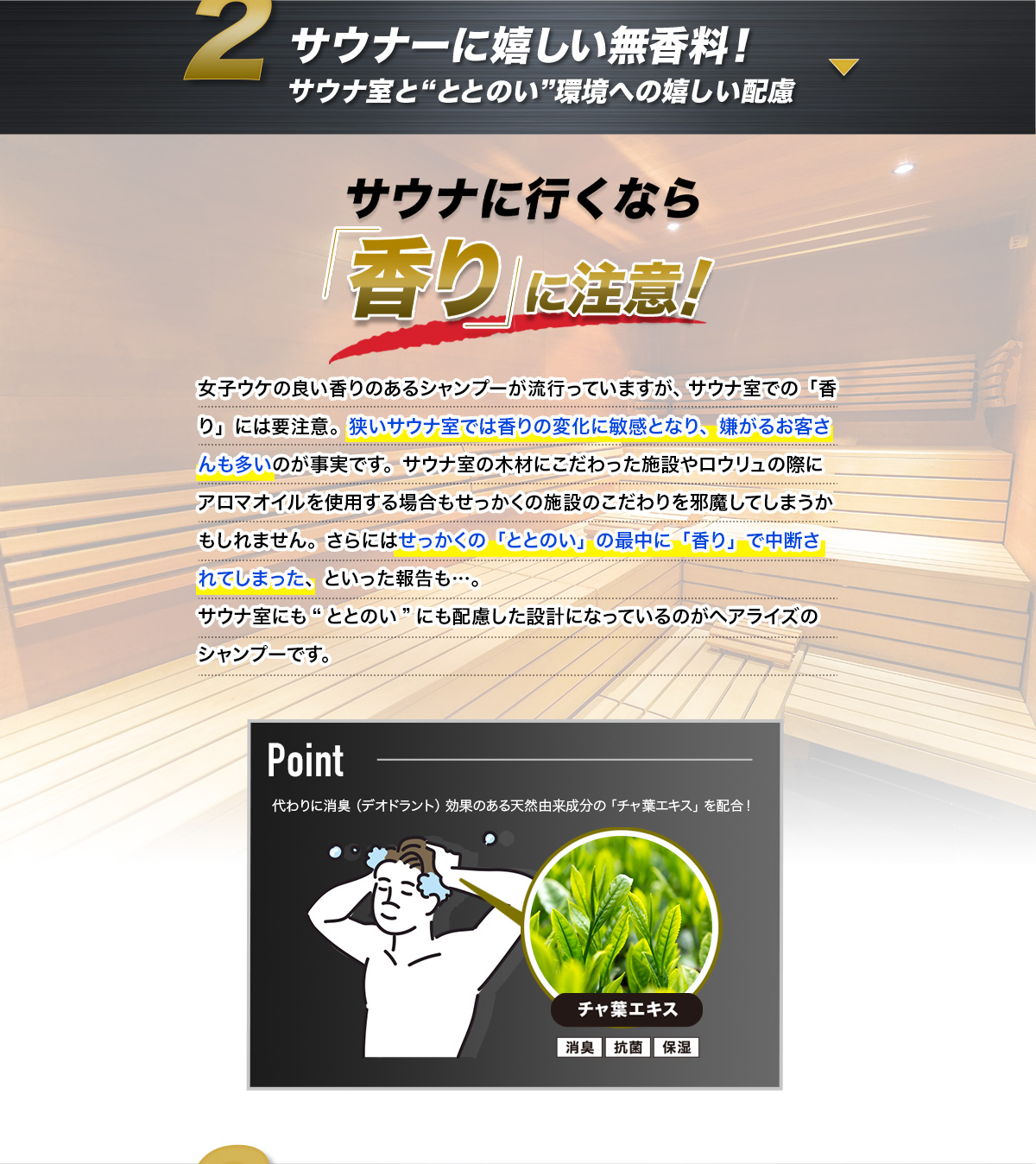 サウナーに嬉しい無香料! サウナ室と“ととのい”環境への嬉しい配慮 サウナに行くなら「香り」に注意! 女子ウケの良い香りのあるシャンプーが流行っていますが、サウナ室での「香り」には要注意。狭いサウナ室では香りの変化に敏感となり、嫌がるお客さんも多いのが事実です。サウナ室の木材にこだわった施設やロウリュの際にアロマオイルを使用する場合もせっかくの施設のこだわりを邪魔してしまうかもしれません。さらにはせっかくの「ととのい」の最中に「香り」で中断されてしまった、といった報告も…。サウナ室にも“ととのい”にも配慮した設計になっているのがヘアライズのシャンプーです。Point 代わりに消臭(デオドラント)効果のある天然由来成分の「チャ葉エキス」を配合! チャ葉エキス 消臭 抗菌 保湿