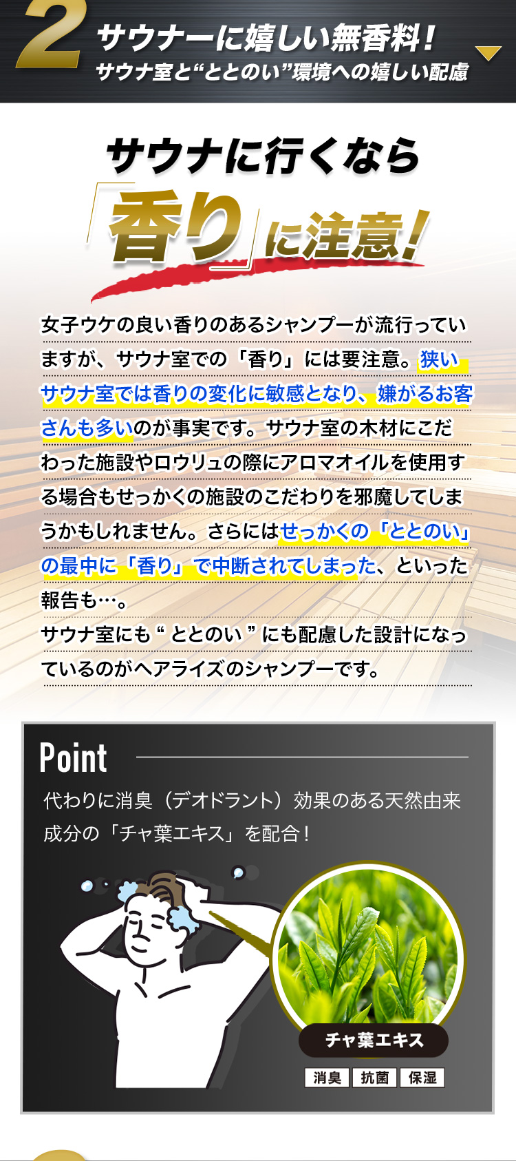 サウナーに嬉しい無香料! サウナ室と“ととのい”環境への嬉しい配慮 サウナに行くなら「香り」に注意! 女子ウケの良い香りのあるシャンプーが流行っていますが、サウナ室での「香り」には要注意。狭いサウナ室では香りの変化に敏感となり、嫌がるお客さんも多いのが事実です。サウナ室の木材にこだわった施設やロウリュの際にアロマオイルを使用する場合もせっかくの施設のこだわりを邪魔してしまうかもしれません。さらにはせっかくの「ととのい」の最中に「香り」で中断されてしまった、といった報告も…。サウナ室にも“ととのい”にも配慮した設計になっているのがヘアライズのシャンプーです。Point 代わりに消臭(デオドラント)効果のある天然由来成分の「チャ葉エキス」を配合! チャ葉エキス 消臭 抗菌 保湿