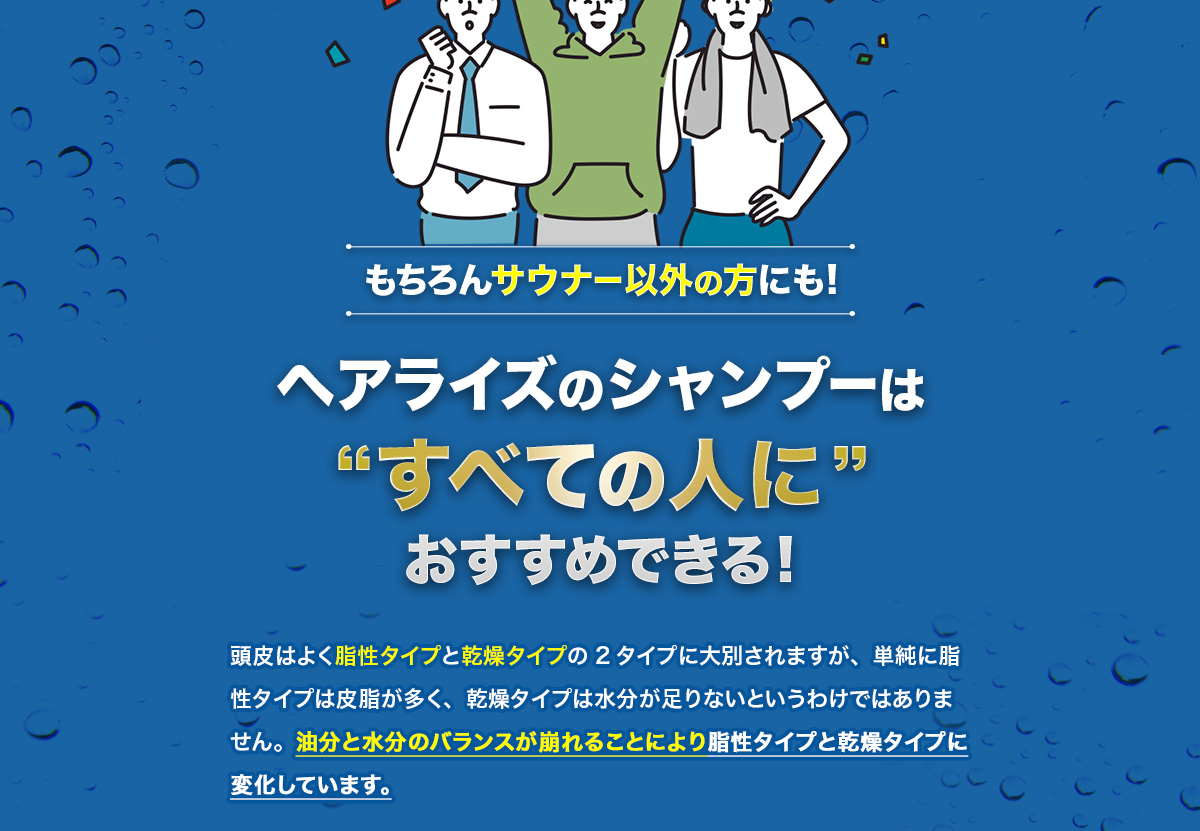 もちろんサウナー以外の方にも! ヘアライズのシャンプーは“すべての人に”おすすめできる! 頭皮はよく脂性タイプと乾燥タイプの2タイプに大別されますが、単純に脂性タイプは皮脂が多く、乾燥タイプは水分が足りないというわけではありません。油分と水分のバランスが崩れることにより脂性タイプと乾燥タイプに変化しています。