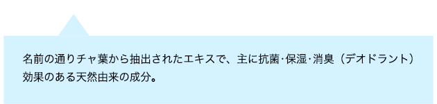 名前の通りチャ葉から抽出されたエキスで、主に抗菌・保湿・消臭(デオドラント)効果のある天然由来の成分
