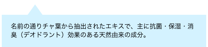 名前の通りチャ葉から抽出されたエキスで、主に抗菌・保湿・消臭(デオドラント)効果のある天然由来の成分