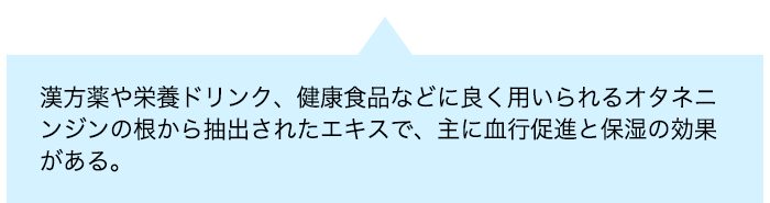 漢方薬や栄養ドリンク、健康食品などに良く用いられるオタネニンジンの根から抽出されたエキスで、主に血行促進と保湿の効果がある。