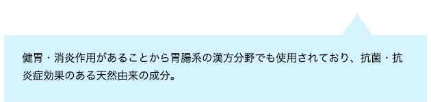 健胃・消炎作用があることから胃腸系の漢方分野でも使用されており、抗菌・抗炎症効果のある天然由来の成分。
