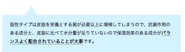 脂性タイプは皮脂を栄養とする菌が必要以上に増殖してしまうので、抗菌作用のある成分と、皮脂に比べて水分量が足りていないので保湿効果のある成分がバランスよく配合されていることが大事です。