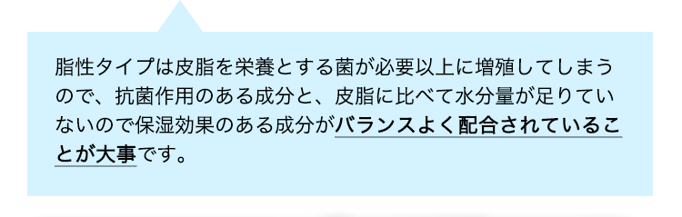脂性タイプは皮脂を栄養とする菌が必要以上に増殖してしまうので、抗菌作用のある成分と、皮脂に比べて水分量が足りていないので保湿効果のある成分がバランスよく配合されていることが大事です。
