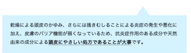 乾燥による頭皮のかゆみ、さらには掻きむしることによる炎症の発生や悪化に加え、皮膚のバリア機能が弱くなっているため、抗炎症作用のある成分や天然由来の成分による頭皮にやさしい処方であることが大事です。