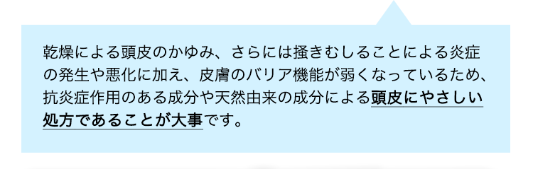 乾燥による頭皮のかゆみ、さらには掻きむしることによる炎症の発生や悪化に加え、皮膚のバリア機能が弱くなっているため、抗炎症作用のある成分や天然由来の成分による頭皮にやさしい処方であることが大事です。
