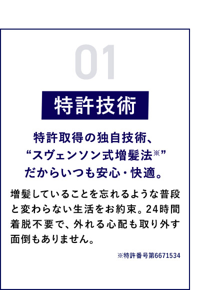 01 特許技術 特許取得の独自技術、“スヴェンソン式増髪法※”だからいつも安心・快適。 増髪していることを忘れるような普段と変わらない生活をお約束。24時間着脱不要で、外れる心配も取り外す面倒もありません。 ※特許番号第6671534