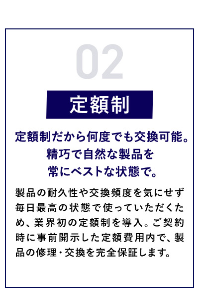 02 定額制 定額制だから何度でも交換可能。精巧で自然な製品を常にベストな状態で。 製品の耐久性や交換頻度を気にせず毎日最高の状態で使っていただくため、業界初の定額制を導入。ご契約時に事前開示した定額費用内で、製品の修理・交換を完全保証します。