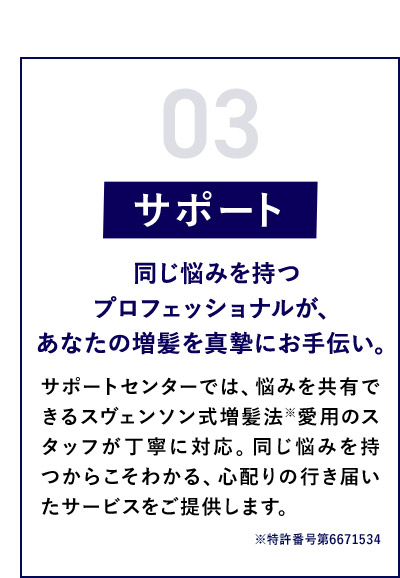 03 サポート 同じ悩みを持つプロフェッショナルが、あなたの増髪を真摯にお手伝い。 サポートセンターでは、悩みを共有できるスヴェンソン式増髪法※愛用のスタッフが丁寧に対応。同じ悩みを持つからこそわかる、心配りの行き届いたサービスをご提供します。 ※特許番号第6671534