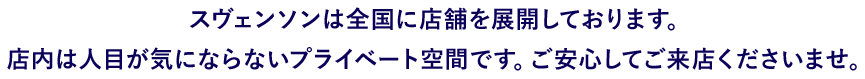 スヴェンソンは全国に店舗を展開しております。 店内は人目が気にならないプライベート空間です。ご安心してご来店くださいませ。