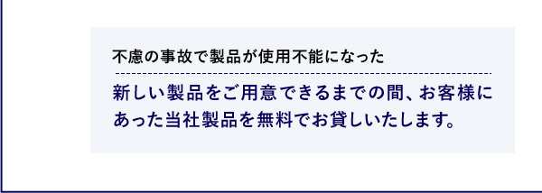 不慮の事故で製品が使用不能になった 新しい製品をご用意できるまでの間、お客様にあった当社製品を無料でお貸しいたします。