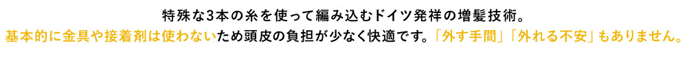 特殊な3本の糸を使って編み込むドイツ発祥の増髪技術。 基本的に金具や接着剤は使わないため頭皮の負担が少なく快適です。 「外す手間」「外れる不安」もありません。