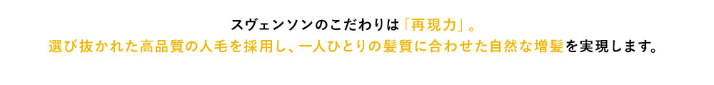 スヴェンソンのこだわりは「再現力」。 選び抜かれた高品質の人毛を採用し、一人ひとりの髪質に合わせた自然な増髪を実現します。