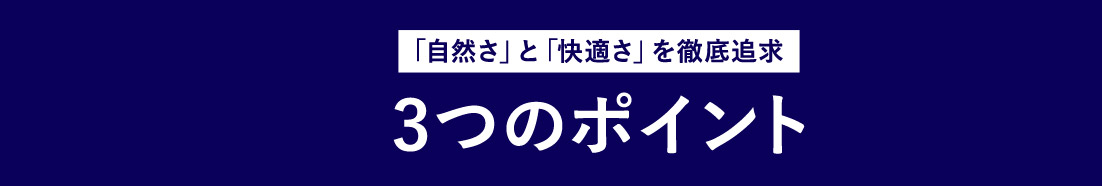 「自然さ」と「快適さ」を徹底追求 3つのポイント