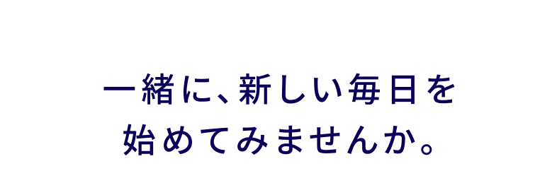 一緒に、新しい毎日を始めてみよう。