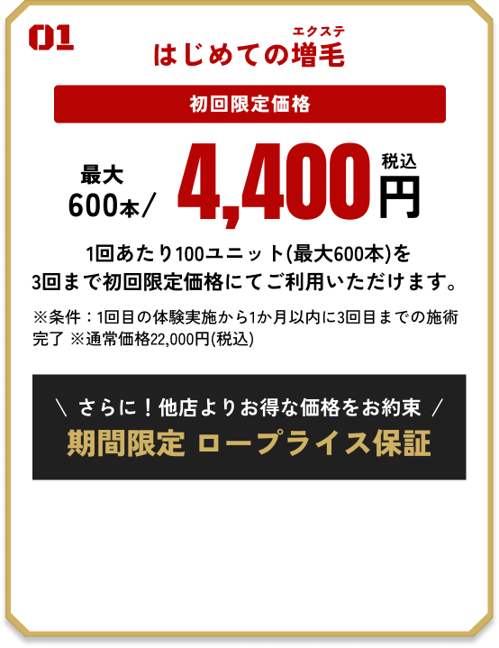01 はじめての増毛 初回限定価格 最大600本/4,400円（税込） 1回あたり100ユニット(最大600本)を3回まで初回限定価格にてご利用いただけます。 ※条件：1回目の体験実施から1か月以内に3回目までの施術完了 ※通常価格22,000円(税込) 他店よりお得な価格をお約束 期間限定でロープライス保証