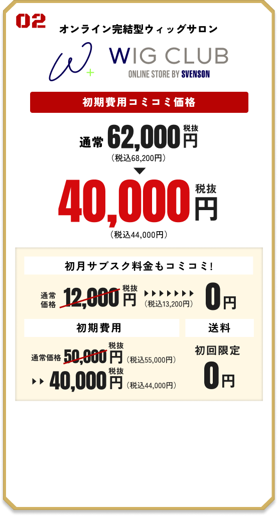 02 WEB完結型ウィッグサロン WIG CLUB 初期費用コミコミ価格 通常62,000円（税抜）（税込68,200円）→ 40,000円（税抜）（税込44,000円） 【初月サブスク料金もコミコミ！】 通常価格12,000円（税抜）（税込13,200円）→ 0円 【初期費用】通常価格50,000円（税抜）（税込55,000円）→ 40,000円（税抜）（税込44,000円）【送料】初回限定0円