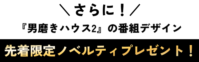 さらに！『男磨きハウス2』の番組デザイン 先着限定ノベルティプレゼント！