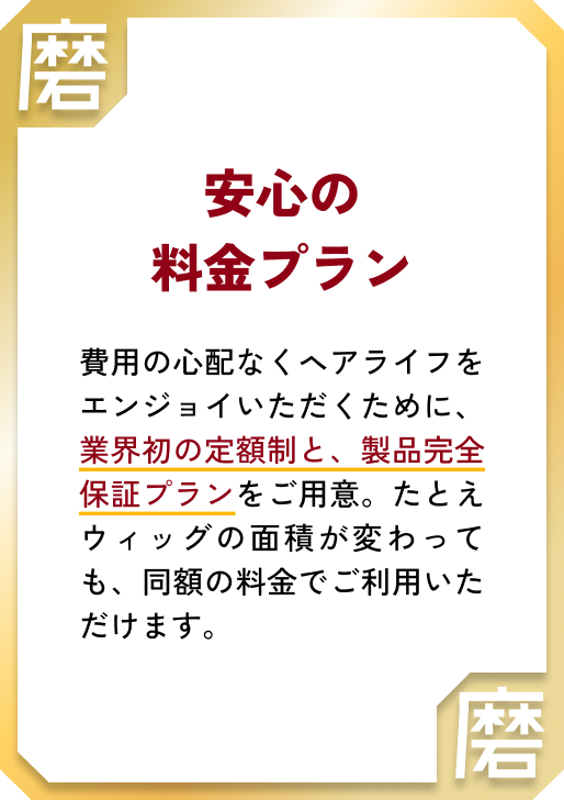 安心の料金プラン 費用の心配なくヘアライフをエンジョイいただくために、業界初の定額制と、製品完全保証プランをご用意。たとえウィッグの面積が変わっても、同額の料金でご利用いただけます。