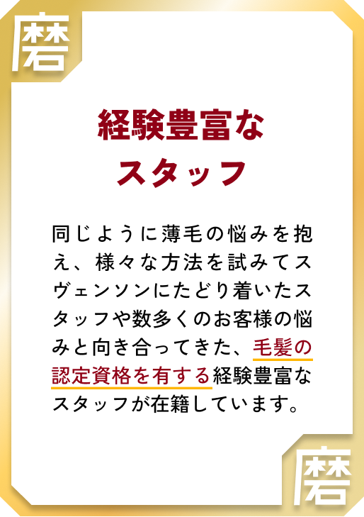 経験豊富なスタッフ 同じように薄毛の悩みを抱え、様々な方法を試みてスヴェンソンにたどり着いたスタッフや数多くのお客様の悩みと向き合ってきた、毛髪の認定資格を有する経験豊富なスタッフが在籍しています。