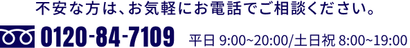 不安な方は、お気軽にお電話でご相談ください。0120-84-7109 平日 9:00~20:00/ 土日祝 8:00~19:00