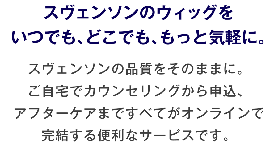 スヴェンソンのウィッグをいつでも、どこでも、もっと気軽に。スヴェンソンの品質をそのままに。ご自宅でカウンセリングから申込、アフターケアまですべてがオンラインで完結する便利なサービスです。