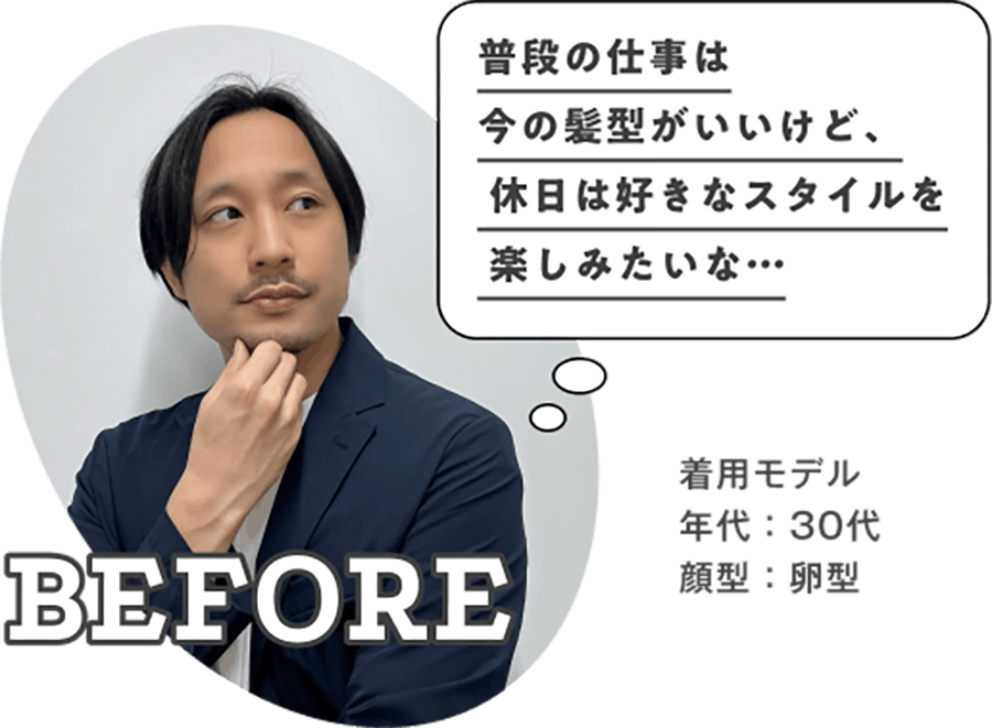 普段の仕事は今の髪型がいいけど、休日は好きなスタイルを楽しみたいな… BEFORE 着用モデル 年代：30代 顔型：卵型